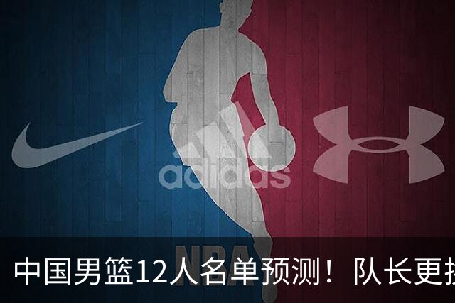 中国男篮12人名单预测！队长更换，杨瀚森王俊杰首发，赛程出炉