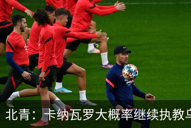 北青：卡纳瓦罗大概率继续执教乌兹别克斯坦，将与国足踢热身赛