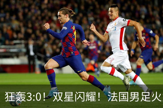 狂轰3:0！双星闪耀！法国男足火力猛，姆巴佩和登贝莱把对手打崩盘