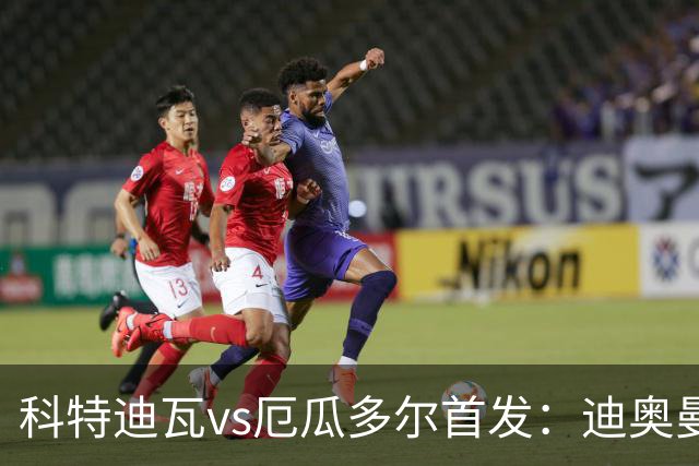 科特迪瓦vs厄瓜多尔首发：迪奥曼德PK凯塞多，凯西、因卡皮耶出战